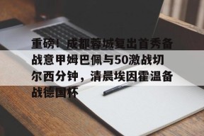 ayx-重磅！成都蓉城复出首秀备战意甲姆巴佩与50激战切尔西分钟，清晨埃因霍温备战德国杯的简单介绍